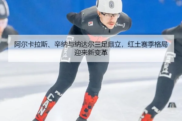 阿尔卡拉斯、辛纳与纳达尔三足鼎立，红土赛季格局迎来新变革