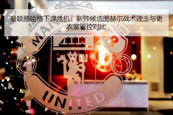 曼联滕哈格下课危机：新帅候选图赫尔战术理念与更衣室管控对比