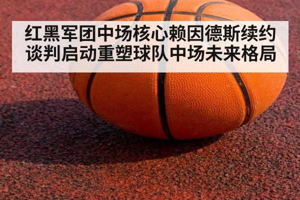 红黑军团中场核心赖因德斯续约谈判启动重塑球队中场未来格局