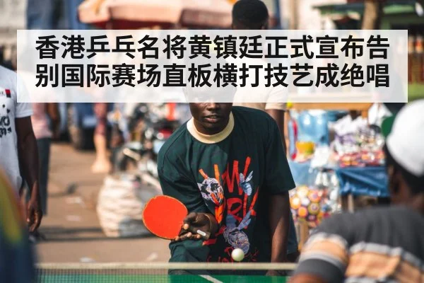香港乒乓名将黄镇廷正式宣布告别国际赛场直板横打技艺成绝唱