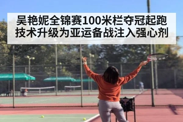 吴艳妮全锦赛100米栏夺冠起跑技术升级为亚运备战注入强心剂