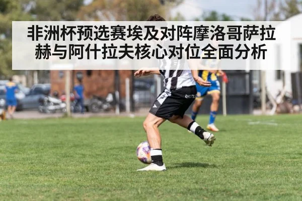 非洲杯预选赛埃及对阵摩洛哥萨拉赫与阿什拉夫核心对位全面分析